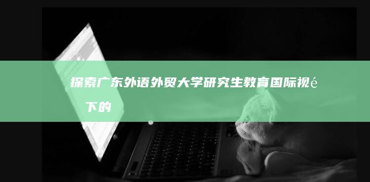 探索广东外语外贸大学研究生教育：国际视野下的学术深化与职业启航